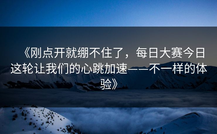 《刚点开就绷不住了，每日大赛今日这轮让我们的心跳加速——不一样的体验》