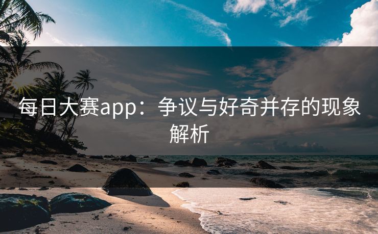 每日大赛app：争议与好奇并存的现象解析