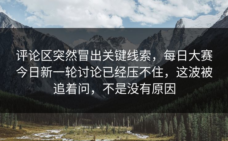 评论区突然冒出关键线索，每日大赛今日新一轮讨论已经压不住，这波被追着问，不是没有原因