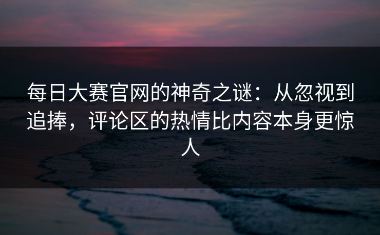 每日大赛官网的神奇之谜：从忽视到追捧，评论区的热情比内容本身更惊人