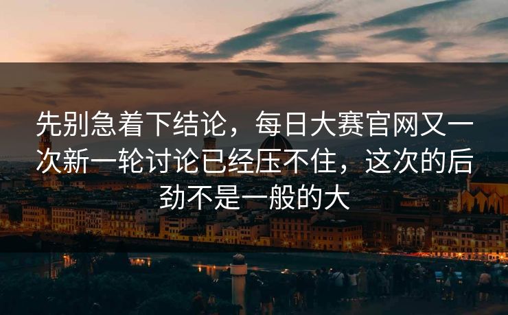 先别急着下结论，每日大赛官网又一次新一轮讨论已经压不住，这次的后劲不是一般的大