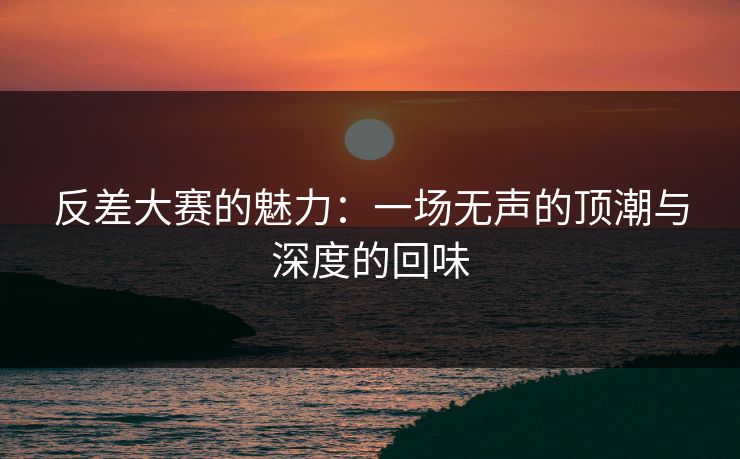 反差大赛的魅力：一场无声的顶潮与深度的回味