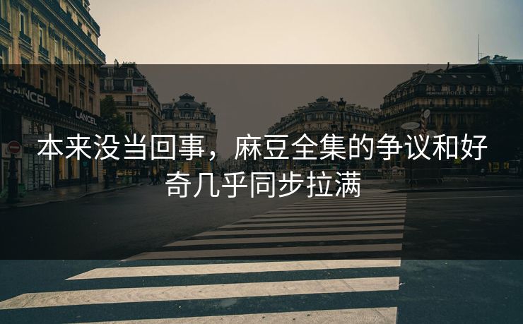 本来没当回事，麻豆全集的争议和好奇几乎同步拉满