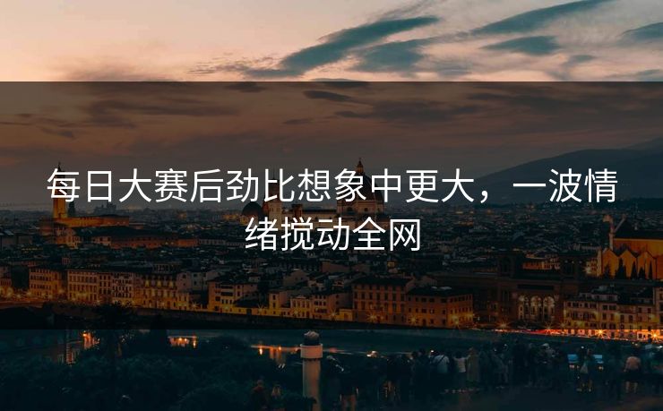 每日大赛后劲比想象中更大，一波情绪搅动全网