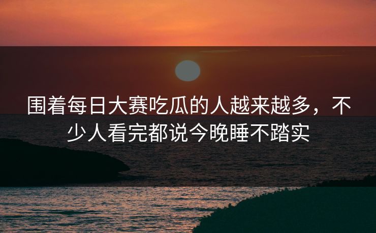 围着每日大赛吃瓜的人越来越多，不少人看完都说今晚睡不踏实