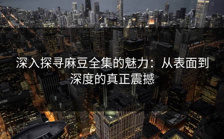 深入探寻麻豆全集的魅力：从表面到深度的真正震撼