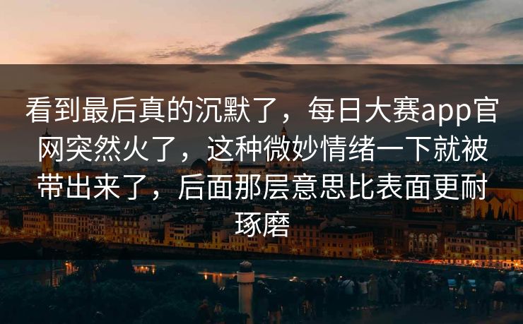 看到最后真的沉默了，每日大赛app官网突然火了，这种微妙情绪一下就被带出来了，后面那层意思比表面更耐琢磨