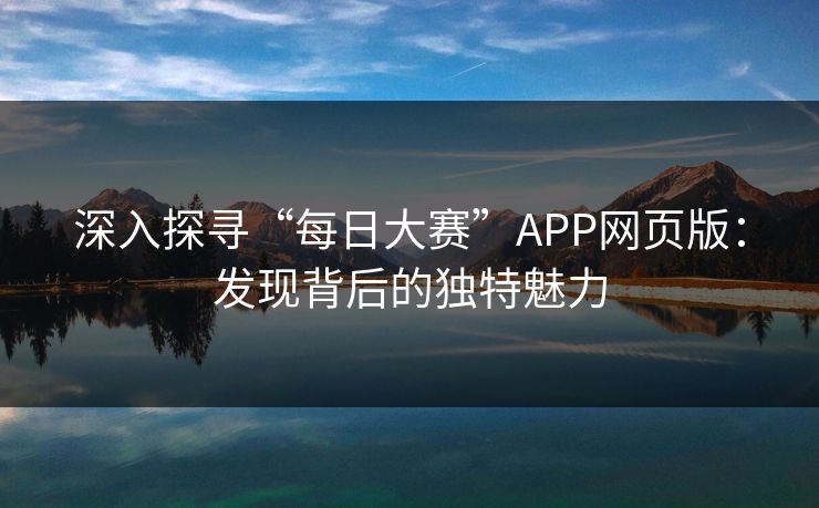 深入探寻“每日大赛”APP网页版：发现背后的独特魅力