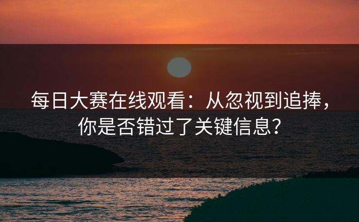 每日大赛在线观看：从忽视到追捧，你是否错过了关键信息？