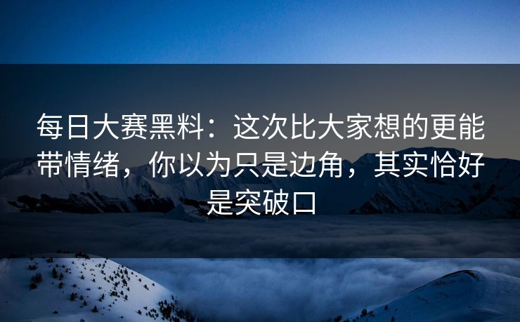每日大赛黑料：这次比大家想的更能带情绪，你以为只是边角，其实恰好是突破口