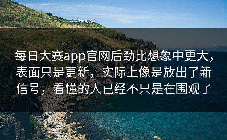 每日大赛app官网后劲比想象中更大，表面只是更新，实际上像是放出了新信号，看懂的人已经不只是在围观了