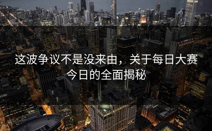 这波争议不是没来由，关于每日大赛今日的全面揭秘
