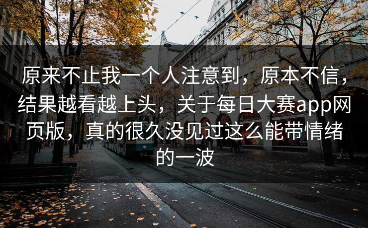 原来不止我一个人注意到，原本不信，结果越看越上头，关于每日大赛app网页版，真的很久没见过这么能带情绪的一波