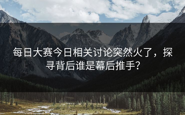 每日大赛今日相关讨论突然火了，探寻背后谁是幕后推手？