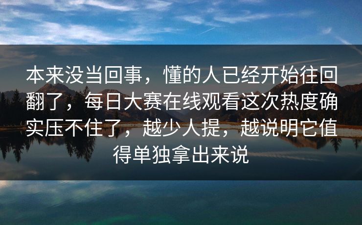 本来没当回事，懂的人已经开始往回翻了，每日大赛在线观看这次热度确实压不住了，越少人提，越说明它值得单独拿出来说