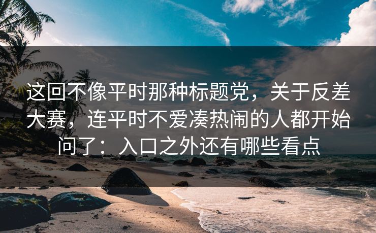 这回不像平时那种标题党，关于反差大赛，连平时不爱凑热闹的人都开始问了：入口之外还有哪些看点