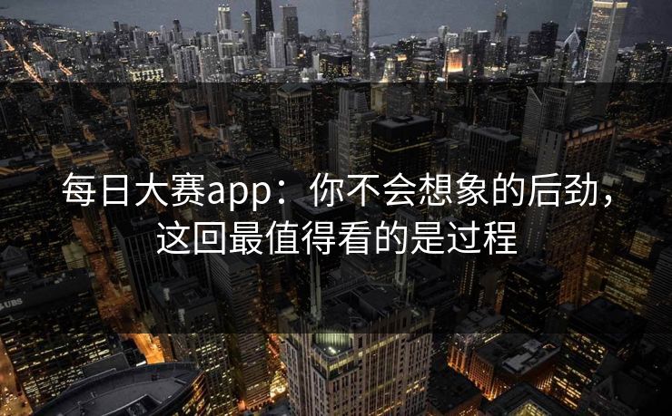 每日大赛app：你不会想象的后劲，这回最值得看的是过程
