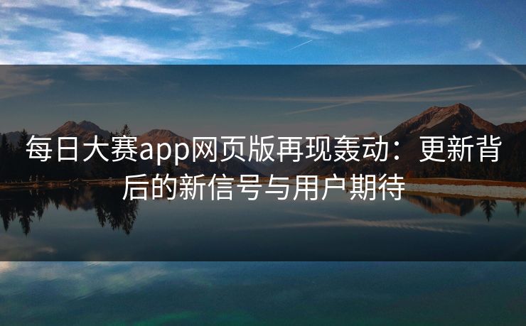 每日大赛app网页版再现轰动：更新背后的新信号与用户期待
