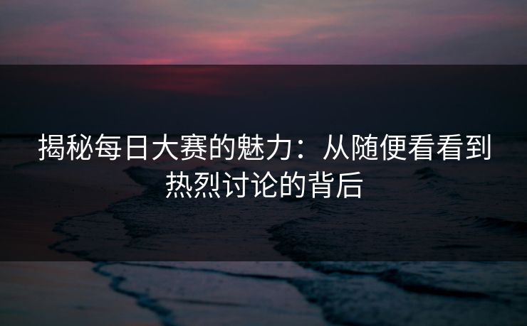 揭秘每日大赛的魅力：从随便看看到热烈讨论的背后