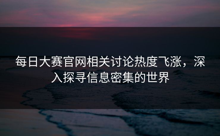每日大赛官网相关讨论热度飞涨，深入探寻信息密集的世界