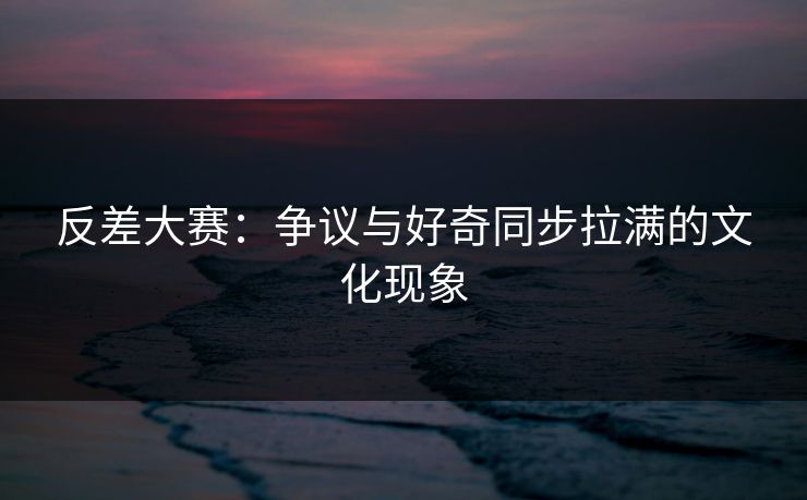 反差大赛：争议与好奇同步拉满的文化现象