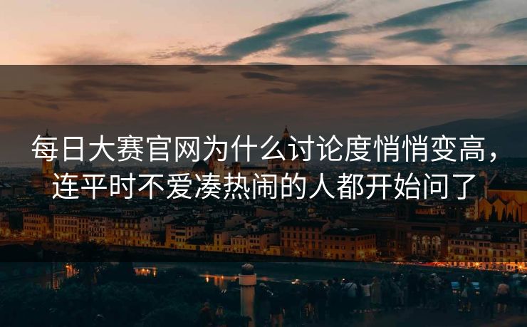 每日大赛官网为什么讨论度悄悄变高，连平时不爱凑热闹的人都开始问了