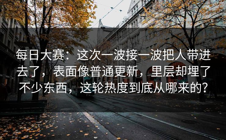每日大赛：这次一波接一波把人带进去了，表面像普通更新，里层却埋了不少东西，这轮热度到底从哪来的？