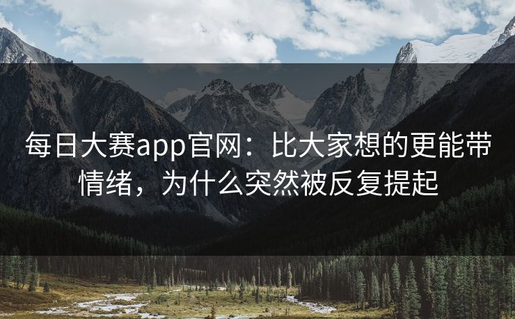 每日大赛app官网：比大家想的更能带情绪，为什么突然被反复提起