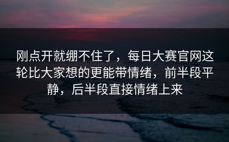 刚点开就绷不住了，每日大赛官网这轮比大家想的更能带情绪，前半段平静，后半段直接情绪上来