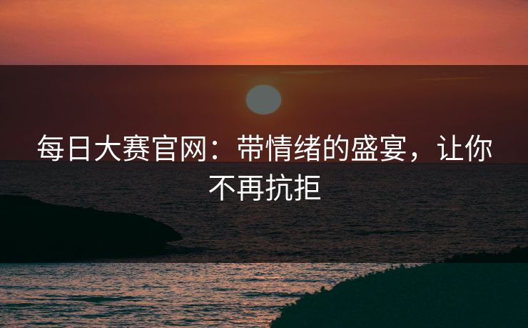 每日大赛官网：带情绪的盛宴，让你不再抗拒