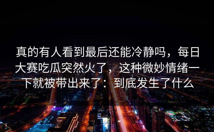 真的有人看到最后还能冷静吗，每日大赛吃瓜突然火了，这种微妙情绪一下就被带出来了：到底发生了什么