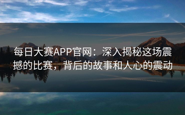 每日大赛APP官网：深入揭秘这场震撼的比赛，背后的故事和人心的震动