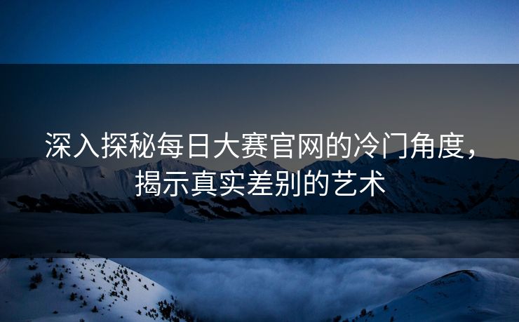 深入探秘每日大赛官网的冷门角度，揭示真实差别的艺术