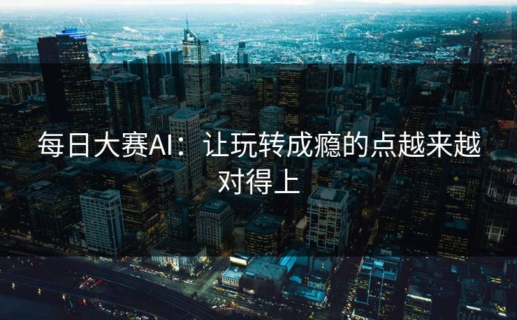 每日大赛AI：让玩转成瘾的点越来越对得上