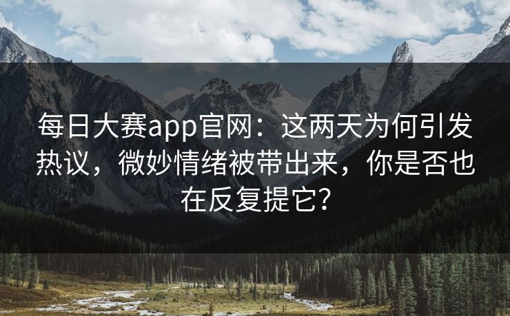 每日大赛app官网：这两天为何引发热议，微妙情绪被带出来，你是否也在反复提它？