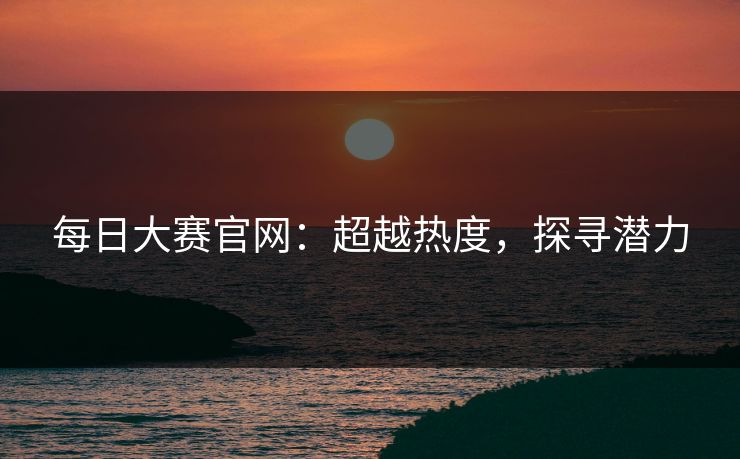 每日大赛官网：超越热度，探寻潜力