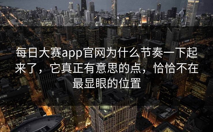 每日大赛app官网为什么节奏一下起来了，它真正有意思的点，恰恰不在最显眼的位置