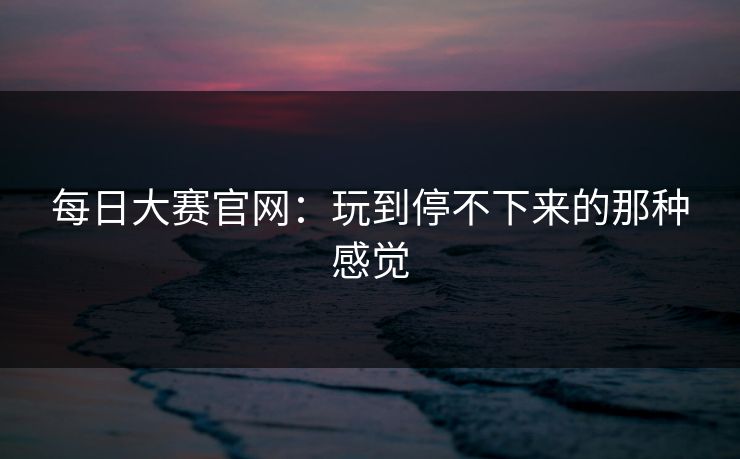 每日大赛官网：玩到停不下来的那种感觉