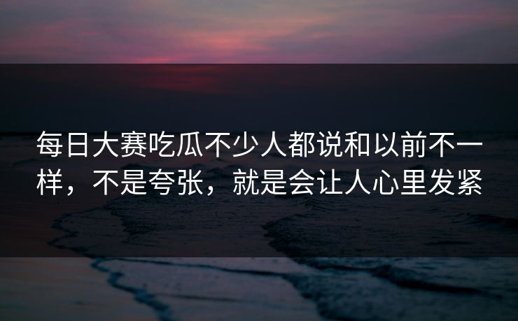每日大赛吃瓜不少人都说和以前不一样，不是夸张，就是会让人心里发紧