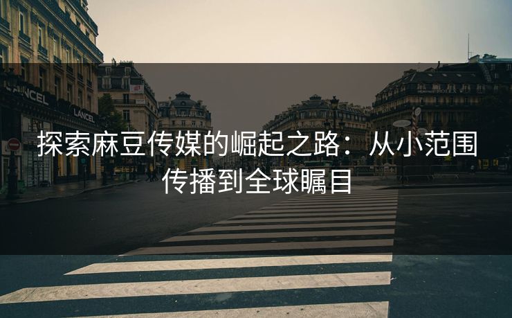 探索麻豆传媒的崛起之路：从小范围传播到全球瞩目