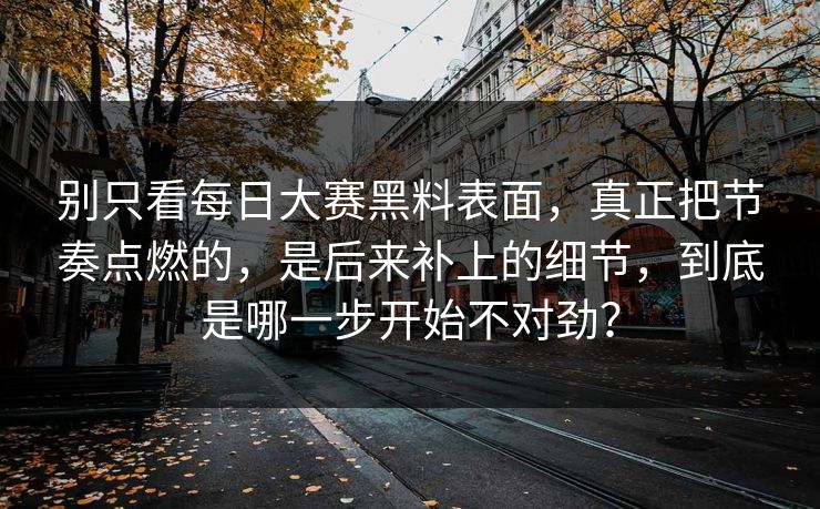 别只看每日大赛黑料表面，真正把节奏点燃的，是后来补上的细节，到底是哪一步开始不对劲？
