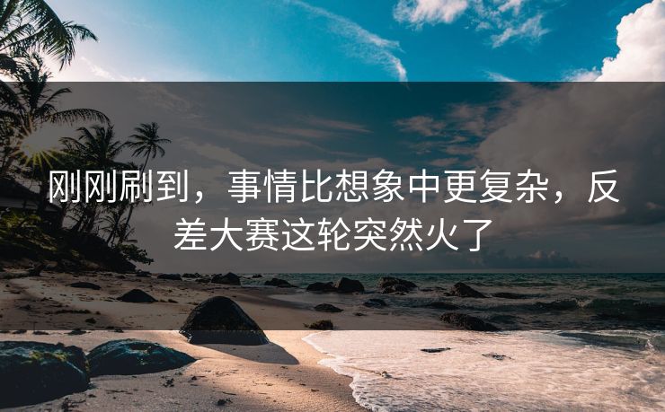 刚刚刷到，事情比想象中更复杂，反差大赛这轮突然火了