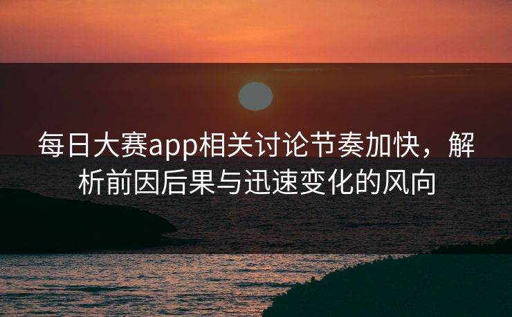 每日大赛app相关讨论节奏加快，解析前因后果与迅速变化的风向