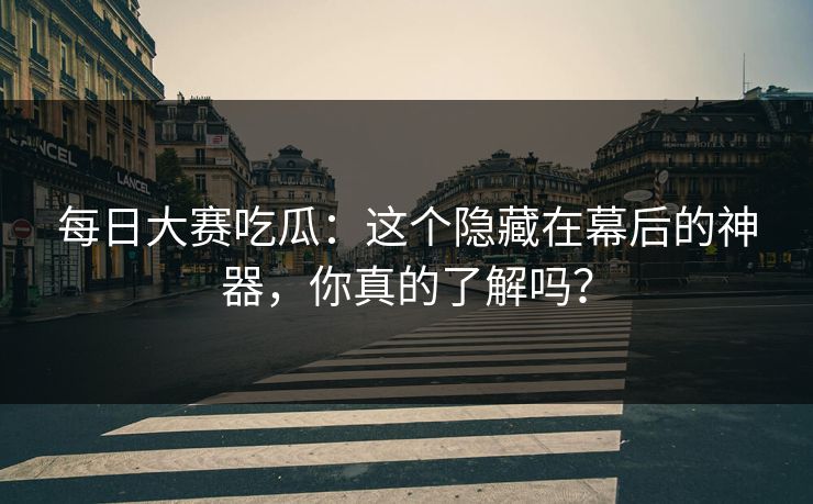 每日大赛吃瓜：这个隐藏在幕后的神器，你真的了解吗？