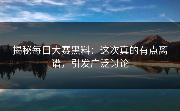 揭秘每日大赛黑料：这次真的有点离谱，引发广泛讨论