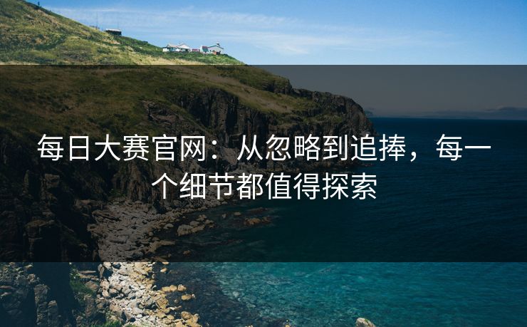 每日大赛官网：从忽略到追捧，每一个细节都值得探索
