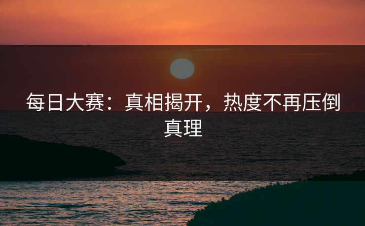 每日大赛：真相揭开，热度不再压倒真理