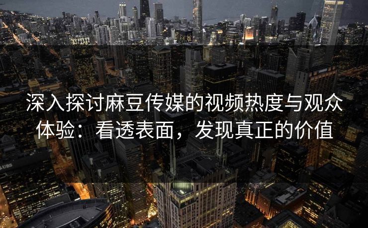 深入探讨麻豆传媒的视频热度与观众体验：看透表面，发现真正的价值