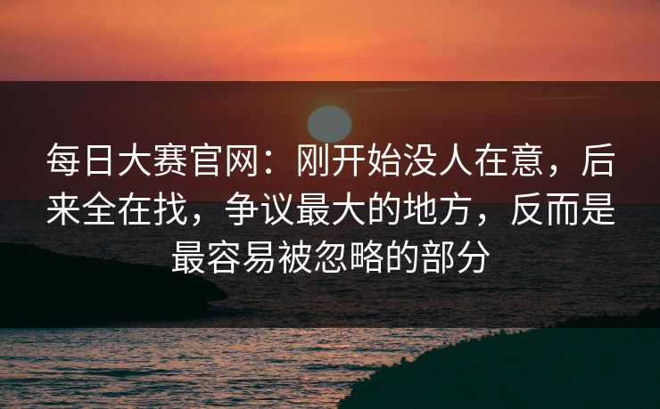 每日大赛官网：刚开始没人在意，后来全在找，争议最大的地方，反而是最容易被忽略的部分