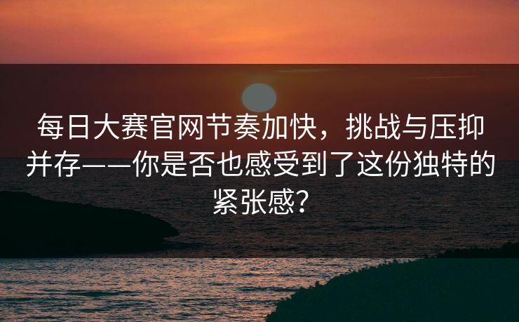 每日大赛官网节奏加快，挑战与压抑并存——你是否也感受到了这份独特的紧张感？